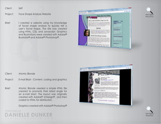 Client:    Self

Project:   Face Shape Analysis Website                   View Higher
                                                         Resolution



Brief:     I created a website using my knowledge
           of facial shape analysis to quickly tell a
           user’s facial shape. The site was created
           using HTML, CSS, and Javascript. Graphics
           and Illustrations were created with Adobe®
           Illustrator® and Adobe® Photoshop® .




Client:    Atomic Blonde

Project:   E-mail Blast - Content, coding and graphics


Brief:     Atomic Blonde needed a simple HTML file
           created to promote their latest single for
           an e-mail blast. The layout was originally
           created with Adobe® InDesign® , and then
           coded to HTML for distribution.

           Graphics created with Adobe® Photoshop®

PORTFOLIO OF
DANIELLE DUNKER
D A N I E L L E @ D U N K E R . C O M
                                                         View Higher
                                                         Resolution
 