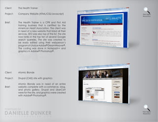 Client:    The Health Trainer

Project:   Company Website (HTML/CSS/Javascript)              View Higher
                                                              Resolution



Brief:     The Health Trainer is a CPR and First Aid
           training business that is certified by the
           American Heart Association. The client was
           in need of a new website that listed all their
           services. SEO was also top of the list, the site
           now ranks in the top ten of several Google
           search quereies. The site was created to
           be easily edited using their webperson’s
           program of choice Adobe® DreamWeaver®.
           The coding was done in Notepad++ and
           graphics in Adobe® Photoshop® .




Client:    Atomic Blonde

Project:   Drupal (CMS) site with graphics

           Atomic Blonde was in need of an entire
Brief:     website complete with e-commerce, blog,
           and photo gallery. Drupal and UberCart
           were for the site, and graphics were created
           with Adobe® Photoshop®.




PORTFOLIO OF
DANIELLE DUNKER
D A N I E L L E @ D U N K E R . C O M
                                                              View Higher
                                                              Resolution
 