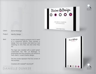View Higher
                                                           Resolution




Client:    Divine ReDesign

Project:   Identity Design


Brief:     A new home staging company was in need
           of a corporate identity. They wanted a
           design that was simple and bold but had
           meaning to who they are and what they
           do.

           The logo was created with a paint splash
           underneath the “Re” of ReDesign to
           emphasize that the company can enhance
           their clients’ current interior design.

           The five circles represent the five owners of
           the business.

           Created with Adobe® Illustrator®
PORTFOLIO OF
DANIELLE DUNKER
D A N I E L L E @ D U N K E R . C O M
                                                           View Higher
                                                           Resolution
 