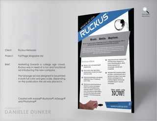 View Higher
                                                          Resolution




Client:    Ruckus Networks

Project:   Full Page Magazine Ad


Brief:     Marketing towards a college age crowd,
           Ruckus was in need of a fun and functional
           ad introducing the new company.

           The full page ad was designed to be printed
           in both full color and grey scale, depending
           on the publication the ad was placed in.




           Created with Adobe® Illustrator®, InDesign®
           and Photoshop®

PORTFOLIO OF
DANIELLE DUNKER
D A N I E L L E @ D U N K E R . C O M
 