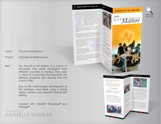 View Higher
                                                       Resolution




Client:    Church of All Nations

Project:   Full Color Tri-fold Brochure


Brief:     The Church of All Nations is a church in
           Tennessee that unites immigrants from
           different countries in worship. They were
           in need of a brochure that promotes the
           different programs and services that the
           church offers.

           Due to the small budget, photographs of
           the members were taken using a simple
           digital camera, and required Photoshop®
           editing.


           Created with Adobe® Photoshop® and
           InDesign®
PORTFOLIO OF
DANIELLE DUNKER
D A N I E L L E @ D U N K E R . C O M
 