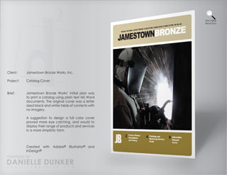View Higher
                                                          Resolution




Client:    Jamestown Bronze Works, Inc.

Project:   Catalog Cover


Brief:     Jamestown Bronze Works’ initial plan was
           to print a catalog using plain text MS Word
           documents. The original cover was a letter
           sized black and white table of contents with
           no imagery.

           A suggestion to design a full color cover
           proved more eye catching, and would to
           display their range of products and services
           in a more simplistic form.



           Created with     Adobe®    Illustrator® and
           InDesign®
PORTFOLIO OF
DANIELLE DUNKER
D A N I E L L E @ D U N K E R . C O M
 