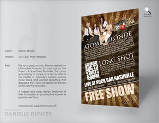 View Higher
                                                          Resolution




Client:    Atomic Blonde

Project:   5.5” x 8.5” Flyer Handouts


Brief:     The rock group Atomic Blonde needed an
           informative handout to pass out on the
           streets of downtown Nashville. The group
           was playing at a new rock bar located in
           the middle of Nashville’s famous country
           music block and wanted something that
           displayed they were set apart from the rest
           of the country musicians.

           A rugged and edgy design displayed all
           their information in an attractive manner to
           possible new fans.


           Created with Adobe® Photoshop®
PORTFOLIO OF
DANIELLE DUNKER
D A N I E L L E @ D U N K E R . C O M
 