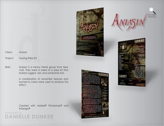 View Higher
                                                         Resolution




Client:    Aniasin

Project:   Touring Press Kit


Brief:     Aniasin is a heavy metal group from New
           York. They were in need of a press kit that
           looked rugged, old, and somewhat evil.

           A combination of wood-like textures and
           burned in colors were used to achieve this
           effect.




           Created with Adobe® Photoshop® and
           InDesign®
PORTFOLIO OF
DANIELLE DUNKER
D A N I E L L E @ D U N K E R . C O M
 