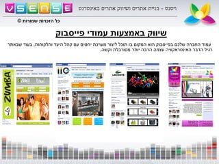 ‫פייסבוק‬ ‫עמודי‬ ‫באמצעות‬ ‫שיווק‬
‫והלקוחות‬ ‫היעד‬ ‫קהל‬ ‫עם‬ ‫יחסים‬ ‫מערכת‬ ‫ליצור‬ ‫תוכל‬ ‫בו‬ ‫המקום‬ ‫הוא‬ ‫בפייסבוק‬ ‫שלכם‬ ‫החברה‬ ‫עמוד‬,‫שבאתר‬ ‫בעוד‬
‫וקשה‬ ‫מסורבלת‬ ‫יותר‬ ‫הרבה‬ ‫עצמה‬ ‫האינטראקציה‬ ‫הדבר‬ ‫רגיל‬.
‫שמורות‬ ‫הזכויות‬ ‫כל‬©
‫שמורות‬ ‫הזכויות‬ ‫כל‬©
 