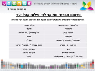 ‫יעד‬ ‫קהל‬ ‫פילוח‬ ‫לפי‬ ‫ממוקד‬ ‫חברתי‬ ‫פרסום‬
‫מובנה‬ ‫פילוח‬ ‫מפתח‬ ‫ביטויי‬ ‫לפי‬ ‫פילוח‬
‫מיקום‬ ‫פעילויות‬
‫הולדת‬ ‫יום‬ / ‫גיל‬(‫מדוייק‬) ‫עניין‬ ‫תחומי‬
‫מגדר‬ ‫פעילויות‬
‫השכלה‬ ‫סרטים‬ / ‫ספרים‬ / ‫טלוויזיה‬
‫ארגון‬ / ‫חברה‬ / ‫עבודה‬ ‫מקום‬ ‫ספורט‬ / ‫מוזיקה‬
‫יחסים‬ ‫מערכת‬ ‫דת‬
‫מינית‬ ‫העדפה‬ ‫וקשרים‬ ‫חברים‬
‫שפה‬ ‫אפליקציות‬ / ‫קבוצות‬ / ‫עמודים‬
‫ספציפי‬ ‫יעד‬ ‫לקהל‬ ‫הפרסום‬ ‫את‬ ‫למקד‬ ‫פיהם‬ ‫על‬ ‫שניתן‬ ‫פרמטרים‬ ‫מספר‬ ‫לפניכם‬:
‫שמורות‬ ‫הזכויות‬ ‫כל‬©
 