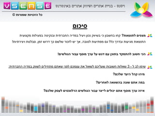 ‫סיכום‬
‫לתוצאות‬ ‫מצפים‬?‫מקצועית‬ ‫בפעילות‬ ‫ובנקיטה‬ ‫החברתית‬ ‫במדיה‬ ‫ויעיל‬ ‫נכון‬ ‫בשיווק‬ ‫כי‬ ‫בחשבון‬ ‫קחו‬
‫לטובה‬ ‫מפתיעות‬ ‫גם‬ ‫כלל‬ ‫ובדרך‬ ‫מגיעות‬ ‫התוצאות‬,‫זמן‬ ‫דרוש‬ ‫כך‬ ‫שלשם‬ ‫לזכור‬ ‫יש‬ ‫אך‬,‫ויצירתיות‬ ‫סבלנות‬!
‫הגולשים‬ ‫עבור‬ ‫מוסף‬ ‫ערך‬ ‫על‬ ‫דגש‬ ‫עם‬ ‫בתוכן‬ ‫להתמקד‬ ‫חשוב‬ ‫הכי‬!
‫ל‬ ‫לב‬ ‫שימו‬-3‫החברתית‬ ‫במדיה‬ ‫לשווק‬ ‫מתחילים‬ ‫שאתם‬ ‫לפני‬ ‫עצמכם‬ ‫את‬ ‫לשאול‬ ‫שעליכם‬ ‫חשובות‬ ‫שאלות‬:
‫שלכם‬ ‫היעד‬ ‫קהל‬ ‫מיהו‬?
‫לאחרים‬ ‫בהשוואה‬ ‫שונה‬ ‫אתם‬ ‫במה‬?
‫שלכם‬ ‫לעסק‬ ‫הרלוונטים‬ ‫הגולשים‬ ‫עבור‬ ‫לייצר‬ ‫יכולים‬ ‫אתם‬ ‫מוסף‬ ‫ערך‬ ‫איזה‬?
‫שמורות‬ ‫הזכויות‬ ‫כל‬©
 