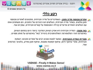 ‫כללי‬ ‫רקע‬
‫ותוכן‬ ‫מדיה‬ ‫מבוססי‬ ‫אתרים‬-‫חברתית‬ ‫מדיה‬ ‫על‬ ‫כשמדברים‬,‫מבוססי‬ ‫לאתרים‬ ‫מתכוונים‬
‫גולשים‬ ‫תוכן‬.‫חברתית‬ ‫מדיה‬ ‫באתרי‬,‫התכנים‬ ‫של‬ ‫היצרנים‬ ‫הם‬ ‫הגולשים‬,‫אותו‬ ‫משתפים‬ ‫הם‬
‫חברתיים‬ ‫קשרים‬ ‫על‬ ‫המבוססת‬ ‫קהילה‬ ‫ומייצרים‬ ‫האחרים‬ ‫הגולשים‬ ‫עם‬,‫ועוד‬ ‫עסקיים‬.
‫מנצח‬ ‫באז‬-‫השיווק‬ ‫בתחום‬ ‫היום‬ ‫ביותר‬ ‫המדובר‬ ‫השיווק‬ ‫אפיק‬ ‫היא‬ ‫חברתית‬ ‫המדיה‬
‫ביצירת‬ ‫האולטימטיבית‬ ‫הפלטפורמה‬ ‫וזוהי‬ ‫באינטרנט‬“‫באז‬”‫מסויים‬ ‫מותג‬ ‫על‬ ‫באינטרנט‬.
‫החברתית‬ ‫המדיה‬ ‫מטריית‬-‫ותכנים‬ ‫אתרים‬ ‫של‬ ‫רבים‬ ‫סוגים‬ ‫למנות‬ ‫אפשר‬:‫רשתות‬
‫חברתיות‬,‫וידאו‬ ‫שיתוף‬ ‫אתרי‬,‫ומצגות‬ ‫תמונות‬ ‫שיתוף‬,‫ומידע‬ ‫תוכן‬ ‫שיתוף‬,‫בלוגים‬/‫פורומים‬
‫ועוד‬.
‫שמורות‬ ‫הזכויות‬ ‫כל‬©
 