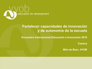 Fortalecercapacidades de innovacióny de autonomìade la escuela EncuentroInternacionalEducacióne Innovación2010 Cuenca Wim de Boer, VVOB 