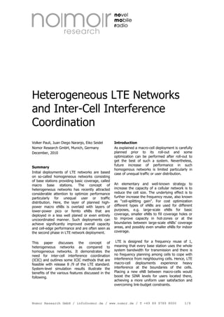 Heterogeneous LTE Networks
and Inter-Cell Interference
Coordination
Volker Pauli, Juan Diego Naranjo, Eiko Seidel
Nomor Research GmbH, Munich, Germany
December, 2010

Summary
Initial deployments of LTE networks are based
on so-called homogeneous networks consisting
of base stations providing basic coverage, called
macro base stations. The concept of
heterogeneous networks has recently attracted
considerable attention to optimize performance
particularly for unequal user or traffic
distribution. Here, the layer of planned highpower macro eNBs is overlaid with layers of
lower-power pico or femto eNBs that are
deployed in a less well planed or even entirely
uncoordinated manner. Such deployments can
achieve significantly improved overall capacity
and cell-edge performance and are often seen as
the second phase in LTE network deployment.
This
paper
discusses
the
concept
of
heterogeneous networks as compared to
homogeneous networks. It demonstrates the
need for inter-cell interference coordination
(ICIC) and outlines some ICIC methods that are
feasible with release 8 /9 of the LTE standard.
System-level simulation results illustrate the
benefits of the various features discussed in the
following.

Introduction
As explained a macro-cell deployment is carefully
planned prior to its roll-out and some
optimization can be performed after roll-out to
get the best of such a system. Nevertheless,
future increase of performance in such
homogenous networks is limited particularly in
case of unequal traffic or user distribution.
An elementary and well-known strategy to
increase the capacity of a cellular network is to
reduce the cell size. The underlying effect is to
further increase the frequency reuse, also known
as “cell-splitting gain”. For cost optimization
different types of eNBs are used for different
purposes, e.g. large-scale eNBs for basic
coverage, smaller eNBs to fill coverage holes or
to improve capacity in hot-zones or at the
boundaries between large-scale eNBs’ coverage
areas, and possibly even smaller eNBs for indoor
coverage.
LTE is designed for a frequency reuse of 1,
meaning that every base station uses the whole
system bandwidth for transmission and there is
no frequency planning among cells to cope with
interference from neighbouring cells. Hence, LTE
macro-cell deployments experience heavy
interference at the boundaries of the cells.
Placing a new eNB between macro-cells would
boost the SINR levels for users located there,
achieving a more uniform user satisfaction and
overcoming link-budget constraints.

Nomor Research GmbH / info@nomor.de / www.nomor.de / T +49 89 9789 8000

1/9

 