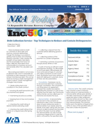 VOLUME 5, ISSUE 1
   The Official Newsletter of National Recovery Agency                                       January - 2010




NRA Today
“A Responsible Revenue Recovery Company™”

                                                                      2007 ~ 2008 ~ 2009


Debt Collection Service - Top Techniques to Reduce and Contain Delinquencies
 Collections Recon
 December 1, 2009

   Many businesses extend credit
to customers to drive sales and
                                               • collecting a deposit from the
                                            customer before delivering goods or
                                                                                             Inside this issue:
improve customer relationships.             services
Though this strategy is successful in
getting more business and retaining           • collecting portions of the                Featured Article	            P.1
existing customers, it also creates the     payment as a project progresses
problem of bad debts. Bad debts
are the receivables that have not              • reminding customers of payments          Industry News		              P.2
been collected. Bad debts show              through phone, letters or visits
unfavourably on a business account                                                        Urgent Alert		               P.3
and severely affect the valuable cash          In spite of having an efficient credit
flows.                                      management strategy, it is still possible     Agency News		                P.5
                                            to incur bad debts. All businesses will
   Recovering bad debts is not an easy      have some percentage of customers             Events Page		                P.7
or pleasant task, and it is advisable for   who delay payments or even avoid
businesses to take measures to avoid or     them. Businesses have many options to
                                                                                          Compliance Corner	           P.8
at least minimize bad debt. This can be     deal with delinquent customers. Some
done by having a credit management          of these are discussed below.
system in place. Credit management                                                        Client Information	          P.9
strategies may include:                        Consultation: Businesses can try
                                            to recover bad debt from customers
  • clearly stating terms and               through consultation. The consultation
conditions in the credit contract           can bring about an agreement
                                            between the creditor and debtor                Statutory letter: The credit company
  • ensuring all credit transactions are    regarding the payment. In case of any       may choose to send a statutory
documented and signed                       disputes over the debt, the Community       letter instead of a demand letter. A
                                            Justice Center can be called upon to        statutory letter will also give details of
  • maintaining records accurately          intervene and resolve the issue.            the debt, total amount of debt and
                                                                                        expected date of debt settlement.
  • keeping track of due and overdue           Demand letter: A demand letter           Statutory letters are sent out like court
payments                                    can be sent to the company or               documents and hold greater clout
                                            individual in debt, if the consultation     than demand letters. The statutory
  • checking the credit rating of           does not give satisfactory results. A       letter warns the debtors of legal action,
debtors before extending credit             demand letter must clearly state the        within 21 days of the specified date, if
                                            details of the debt, along with the total   they fail to make the payment.
   • checking the credit rating of the      amount of debt involved and the date
debtor on a regular basis after giving      by which the debt must be settled.
credit                                      The demand letter can also include           Please turn to page 
                                            a warning of legal action in case the
                                            debt is not paid by the specified date.
                                                                                                                         
                       © 2010 National Recovery Agency. All Rights Reserved.®
 