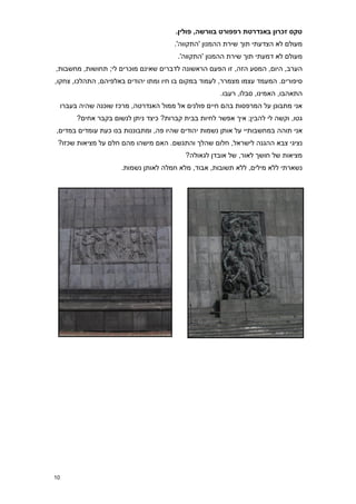‫טקס זכרון באנדרטת רפפורט בוורשה, פולין8‬
                                         ‫מעולם לא הצדעתי תוך שירת ההמנון 'התקווה'.‬
                                          ‫מעולם לא דמעתי תוך שירת ההמנון 'התקווה'.‬
‫הערב, היום, המסע הזה, זו הפעם הראשונה לדברים שאינם מוכרים לי; תחושות, מחשבות,‬
‫סיפורים. המעמד עצמו מצמרר, לעמוד במקום בו חיו ומתו יהודים באלפיהם, התהלכו, צחקו,‬
                                                        ‫התאהבו, האמינו, סבלו, רעבו.‬
     ‫אני מתבונן על המרפסות בהם חיים פולנים אל ממול האנדרטה, מרכז שוכנה שהיה בעברו‬
          ‫גטו, וקשה לי להבין; איך אפשר לחיות בבית קברות? כיצד ניתן לנשום בקבר אחים?‬
‫אני תוהה במחשבותיי על אותן נשמות יהודים שהיו פה, ומתבוננות בנו כעת עומדים במדים,‬
 ‫נציגי צבא ההגנה לישראל, חלום שהלך והתגשם. האם מישהו מהם חלם על מציאות שכזו?‬
                                             ‫מציאות של חושך לאור, של אובדן לגאולה?‬
                        ‫נשארתי ללא מילים, ללא תשובות, אבוד, מלא חמלה לאותן נשמות.‬




‫71‬
 