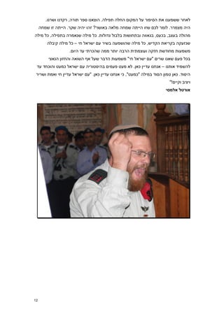 ‫לאחר ששמענו את הסיפור על המקום החלה תפילה. הוצאנו ספר תורה, רקדנו ושרנו.‬
     ‫היה מצמרר. לומר לכם שזו הייתה שמחה מלאה באושר? זהו יהיה שקר. הייתה זו שמחה‬
‫מהולה בעצב, בכעס, בגאווה ובתחושות בלבול גדולות. כל מילה שנאמרה בתפילה, כל מילה‬
         ‫שנזעקה בקריאת הקדיש, כל מילה שהושמעה בשיר עם ישראל חי – כל מילה קיבלה‬
                    ‫משמעות מחודשת חזקה ועוצמתית הרבה יותר ממה שהכרתי עד היום.‬
         ‫בכל פעם שאנו שרים "עם ישראל חי" משמעות הדבר שעל אף השואה והחזון הנאצי‬
 ‫להשמיד אותנו – אנחנו עדיין כאן. לא מעט פעמים בהיסטוריה עם ישראל כמעט והוכחד עד‬
 ‫היסוד. כאן טמון הסוד במילה "כמעט", כי אנחנו עדיין כאן. "עם ישראל עדיין חי ואמת ושריר‬
                                                                         ‫ויציב וקיים!"‬
                                                                       ‫אורטל אלמסי‬




‫21‬
 