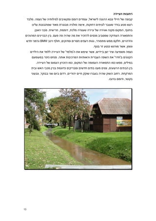 ‫רחובות העיירה‬
     ‫קבוצה של חיילי צבא ההגנה לישראל, עומדים דומם ומקשיבים למילותיה של נעמה. מלבד‬
        ‫רעש מנוע בודד שעובר לעיתים רחוקות, אישה פולניה מבוגרת מאוד שמתבוננת עלינו‬
          ‫בחטף, המקום מקנה אווירה של עיירה שעצרה מלכת, דוממת, חרישית. מבני האבן‬
 ‫והתפאורה העתיקה שמסביב מנסים להזכיר את מה שהיה פה פעם. בין הבניינים המהוהים‬
     ‫והדהויים, חלקם ממש מתפורר, גגות רעפים חסרים וסדוקים, חולף רכב ‪ BMW‬גרמני חדש‬
                                                     ‫ונוצץ, אשר מורגש כנטע זר בנוף.‬
       ‫נעמה משמיעה שיר ישן ביידיש, אשר שימש את ה'מלמד' של העיירה ללמד את הילדים‬
        ‫הקטנים ב'חדר' את השפה העברית והאותיות המרכיבות אותה. פנחס נזכר במעומעם‬
           ‫במילים, ממש כמו התפאורה העמומה של המקום, כמו הזכרון העמום של העיירה.‬
        ‫בין הבתים הרעועים, צצים מעט בתים חדשים ומבריקים כדוגמת בניין מכבי האש ובית‬
        ‫המרקחת. רחוב השוק שהיה בעברו שוקק חיים יהודיים, רדום ביום שני בבוקר, צבעוני‬
                                                                 ‫בקושי, ודומם ברובו.‬




‫31‬
 