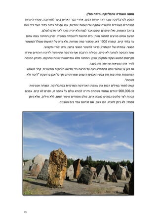 ‫מחנה השמדה טרבלינקה, מזרח פולין8‬
‫המסע לטרבלינקה עובר דרך יערות רבים. אחרי קבר האחים ביער לופוחובה, שטחי היערות‬
‫הנרחבים מעוררים מחשבה עמוקה על נשמות יהודיות, אלו שזכרם כתוב בדפי העד ביד ושם‬
               ‫בהיכל השמות, ואלו שזכרם ושמם אבד לנצח ולא יהיה מוכר לאף אדם לעולם.‬
 ‫הפעם אנחנו מגיעים למחנה מוות, בית חרושת להשמדה המונית. זכרון המחנה עצמו עמום‬
‫עד בלתי קיים. קומנדו 5771 דאג שנזכור כמה שפחות, ולא נדע על הזוועות שעולל המשטר‬
                 ‫הנאצי. עבודתו של הקומנדו, כראוי למשטר הנאצי ברובו, היה יסודי ומקצועי.‬
‫שער הכניסה למחנה לא קיים, מסילות הרכבת ואף הרמפה ששימשה לריכוז היהודים שירדו‬
‫מקרונות המשא נעקרו ממקומן ואינן. המחנה מלא אנדרטאות שונות שהוקמו, כזכרון המנסה‬
                                                   ‫לצייר את המציאות שהיתה פה בעבר.‬
     ‫גם כאן אי אפשר שלא להתמלא כעס על מראה כרי הדשא הירוקים והרעננים, קרני השמש‬
     ‫המחממות ומזהיבות את צבעי האבנים והעצים וצמרותיהם אך כל אבן ם זועקת "לזכור ולא‬
                                                                              ‫לשכוח".‬
       ‫קשה לתאר במילים רבות את עוצמת האנדרטה המרכזית בטרבלינקה. הנצחה אנונימית‬
‫לכ-777,779 יהודים שמסרו נשמתם חזרה לבורא עולם על אדמה זו, וזכרם לא קיים. אבנים‬
      ‫קטנות לצד סלעים גבוהים כגובה אדם, כולם מספרים סיפור דומם, ללא מילים, שלא ניתן‬
                            ‫לספרו; לא ניתן לזוכרו. הם אינם, וגם זכרונם אבד בים האבנים.‬




‫51‬
 