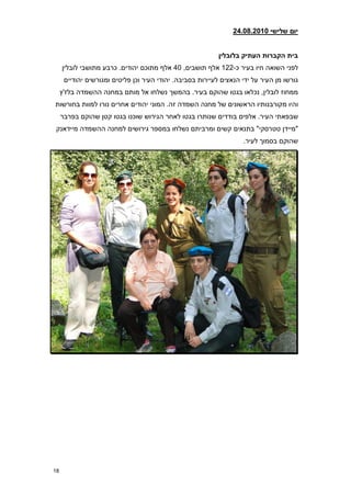 ‫יום שלישי 21208.2810‬


                                                            ‫בית הקברות העתיק בלובלין‬
     ‫לפני השואה חיו בעיר כ-221 אלף תושבים, 74 אלף מתוכם יהודים. כרבע מתושבי לובלין‬
      ‫גורשו מן העיר על ידי הנאצים לעיירות בסביבה. יהודי העיר וכן פליטים ומגורשים יהודיים‬
     ‫ממחוז לובלין, נכלאו בגטו שהוקם בעיר. בהמשך נשלחו אל מותם במחנה ההשמדה בלז'ץ‬
‫והיו מקורבנותיו הראשונים של מחנה השמדה זה. המוני יהודים אחרים נורו למוות בחורשות‬
     ‫שבפאתי העיר. אלפים בודדים שנותרו בגטו לאחר הגירוש שוכנו בגטו קטן שהוקם בפרבר‬
 ‫"מיידן טטרסקי" בתנאים קשים ומרביתם נשלחו במספר גירושים למחנה ההשמדה מיידאנק‬
                                                                    ‫שהוקם בסמוך לעיר.‬




‫81‬
 