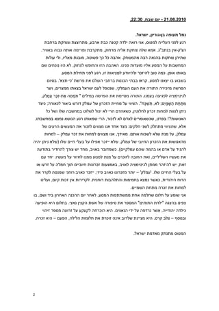 ‫21208.2810 - יום שבת, 23:008‬


                                                                        ‫נמל תעופה בן-גוריון, ישראל8‬
         ‫רגע לפני העלייה למטוס, אני רואה ילדה קטנה כבת ארבע, מתרוצצת וצוחקת ברחבת‬
       ‫הצ'ק-אין בנתב"ג. אמא שלה צוחקת אליה מרחוק, מתקרבת ומרימה אותה גבוה באוויר.‬
          ‫שתיהן צוחקות בהנאה רבה מהמשחק. אהבה כל כך פשוטה, מובנת מאליו, ולי עולות‬
       ‫המחשבות על המסע אליו מועדות פנינו. האהבה הזו והחופש לצחוק, לא היו נוכחים שם‬
                    ‫באותו אופן. כמה טוב להיזכר ולהיוודע למציאות זו, רגע לפני תחילת המסע.‬
           ‫בשבוע בו יצאנו למסע, קראו בבתי הכנסת ברחבי העולם את פרשת 'כי תצא'. בסיום‬
          ‫הפרשה מזכירה התורה את העם העמלקי, שנטפל לעם ישראל בצאתו ממצרים, ויצר‬
       ‫לגיטימציה לפגיעה בעמנו. התורה מסיימת את הפרשה במילים " תִּ מְ חֶ ה אֶ ת-זֵכֶר עֲ מָ לֵק,‬
     ‫מִּ תַּ חַּ ת הַּ שָ מָ י ִּם; ֹלא, תִּ שְ כָח". הציווי על מחיית הזכרון של עמלק דורש ביאור לכאורה; כיצד‬
          ‫ניתן לצוות למחות זכרון לחלוטין, כשאהדם הרי לא יכול לשלוט במחשבה שלו ושל כל‬
    ‫האנושות?! בפרט, שכשאומרים לאדם לא לזכור, הרי שמאותו רגע הנושא נמצא במחשבתו.‬
       ‫אלא, שהציווי מתחלק לשני חלקים: מצד אחד אנו מצווים לזכור את המעשים הרעים של‬
         ‫עמלק, על מנת שלא לשכוח אותם. מאידך, אנו מצווים למחות את זכר עמלק – למחות‬
‫מהאנושות את הזכרון החיובי של עמלק, שלא ייזכר אפילו על בעלי חיים שלו (שלא ניתן יהיה‬
    ‫להגיד על אדם או בהמה שהם עמלקיים). כשמדובר באויב, מחד יש צורך להחדיר בתודעה‬
       ‫את מעשיו השליליים, ואת החובה לזוכרם על מנת למנוע ממנו לחזור על מעשיו. יחד עם‬
    ‫זאת, יש להיזהר ממתן לגיטימציה לאויב, באמצעות זכרונות חיוביים תוך חמלה על זרעו או‬
    ‫על בעלי החיים שלו. 'עמלק' – יותר מזכרונו כאויב פיזי, ייזכר כאויב רוחני שמנסה לקרר את‬
      ‫הרוח היהודית, כאשר נמצא בחמימות והתלהבות רוחנית. לקרירות אין זכות קיום, ועלינו‬
                                                                     ‫למחות את זכרה מתחת השמיים.‬
‫אני שומע על חלום שחלמה אחת ממשתתפות המסע, לאחר יום ההכנה האחרון ביד ושם, בו‬
    ‫צפינו בהצגה "ילדת התותים" המספר את סיפורה של אשת הקצין נאצי. בחלום היא הופיעה‬
       ‫כילדה יהודייה, אשר נרדפה על ידי הנאצים. היא הוכרחה לקעקע על זרועה מספר זיהוי‬
‫ובנוסף – צלב קרס. היא מציינת שלרוב אינה זוכרת את חלומות הלילה, הפעם – היא זכרה.‬


                                                                       ‫המטוס מתנתק מאדמת ישראל.‬




‫2‬
 