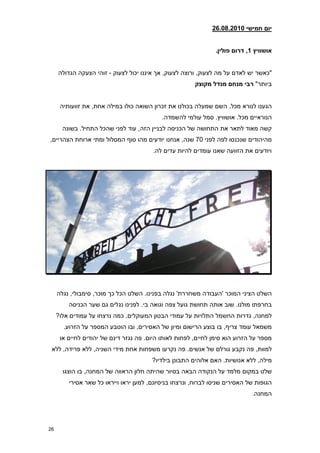 ‫יום חמישי 21208.2860‬


                                                                ‫אושוויץ 1, דרום פולין8‬


     ‫"כאשר יש לאדם על מה לצעוק, ורוצה לצעוק, אך איננו יכול לצעוק - זוהי הצעקה הגדולה‬
                                                        ‫ביותר" רבי מנחם מנדל מקוצק‬


      ‫הגענו לנורא מכל. השם שמעלה בכולנו את זכרון השואה כולו במילה אחת, את זוועותיה‬
                                            ‫הנוראיים מכל. אושוויץ. סמל עולמי להשמדה.‬
       ‫קשה מאוד לתאר את התחושה של הכניסה לבניין הזה, עוד לפני שהכל התחיל. בשונה‬
‫מהיהודים שנכנסו לפה לפני 70 שנה, אנחנו יודעים מהו סוף המסלול ומתי ארוחת הצהריים,‬
                                        ‫ויודעים את הזוועה שאנו עומדים להיות עדים לה.‬




     ‫השלט הציני המוכר 'העבודה משחררת' נגלה בפנינו. השלט הכל כך מוכר, סימבולי, נגלה‬
         ‫בחרפתו מולנו. שוב אותה תחושת גועל צפה וגואה בי. לפנינו נגלים גם שער הכניסה‬
     ‫למחנה, גדרות החשמל התלויות על עמודי הבטון המעוקלים. כמה נרצחו על עמודים אלו?‬
       ‫משמאל עומד צריף, בו בוצע הרישום ומיון של האסירים, ובו הוטבע המספר על הזרוע.‬
      ‫מספר על הזרוע הוא סימן לחיים, לפחות לאותו היום. פה נגזר דינם של יהודים לחיים או‬
 ‫למוות, פה נקבע גורלם של אנשים. פה נקרעו משפחות אחת מידי השניה, ללא פרידה, ללא‬
                                        ‫מילה, ללא אנושיות. האם אלוהים התבונן בילדיו?‬
       ‫שלט במקום מלמד על הנקודה הבאה בסיור שהיתה חלון הראווה של המחנה, בו הוצגו‬
         ‫הגופות של האסירים שניסו לברוח, ונרצחו בניסיונם, למען יראו וייראו כל שאר אסירי‬
                                                                              ‫המחנה.‬




‫62‬
 