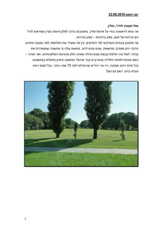 ‫יום ראשון 21208.2800‬


                                                              ‫נמל תעופה לודז', פולין8‬
    ‫אני נוחת לראשונה בחיי על אדמת פולין. באוטובוס בדרך למלון מישהו מציין שמראות לודז'‬
                                       ‫הם בניחוח של פעם, ספק ברצינות – ספק בציניות.‬
‫אני מתבונן בבתים העתיקים לצד החדשים, בין מה ששרד את המלחמה למה שנבנה מחדש.‬
      ‫הרבה ירוק מסביב; מדשאות, עצים וגנים לרוב. פתאום עולה בי מחשבה שמצמררת את‬
‫עורפי; למול עיני חולפת קבוצת עצים גדולה שאינה חלק מהגינות המלאכותיות, ואני תוהה –‬
       ‫האם מתחת לאותה תלולית עצים קיים קבר אחים? ופתאום הדמיון מתמלא במחשבות.‬
        ‫בכל פינת רחוב וסמטה, היו פה יהודים שהתהלכו לפני 70 שנה ויותר, בכל מקום רצחו‬
                                                             ‫וטבחו בהם. האם גם כאן?‬




‫3‬
 