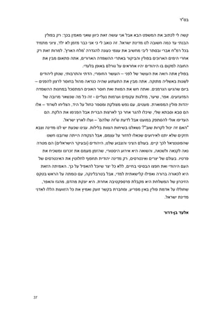 ‫בס"ד‬


        ‫קשה לי לכתוב את המשפט הבא אבל אני עושה זאת כיוון שאני מאמין בכך: רק בפולין‬
 ‫הבנתי עד כמה חשובה לנו מדינת ישראל. זה כואב לי כי אני כבר מזמן לא ילד, ציוני מתמיד‬
 ‫בכל רמ"ח אברי ובסתר ליבי מחשיב את עצמי כעונה להגדרה 'מלח הארץ'. למרות זאת רק‬
       ‫אחרי הימים הארוכים בפולין והביקור באתרי ההשמדה הארורים, אתה פתאום מבין את‬
                           ‫החובה למקום בו היהודים יהיו אחראים על גורלם באופן בלעדי.‬
     ‫בפולין אתה רואה את העושר של לפני – העושר החומרי, הדתי והתרבותי, שנתן ליהודים‬
‫לשגות באשליה מתוקה. אתה מבין את התעתוע שהיה כנראה מהול בחוסר לרצון להפנים –‬
 ‫ביום שהגיעו הגרמנים. ואתה חש את המוות ואת חוסר האונים המתסכל במחנות ההשמדה‬
       ‫המזעזעים. אפר, שיער, מזלגות עקומים וערמות נעליים - זה כל מה שנשאר מרובה של‬
 ‫יהדות פולין המפוארת. מעטים, עם נפש מצולקת ומספר כחול על היד, הצליחו לשרוד – אלו‬
       ‫הם סבא וסבתא שלי, שיכלו להגר אחר כך לארצות הברית אבל הפנימו את הלקח. הם‬
                 ‫העדיפו אולי להסתפק במועט אבל לדעת ש'זה שלהם' – ועלו לארץ ישראל.‬
 ‫"האם זה יכול לקרות שוב"? נשאלנו בשיחות הצוות בלילות. ענינו שכעת יש לנו מדינה וצבא‬
         ‫חזקים שלא יתנו לאירועים שכאלו לחזור על עצמם, אבל הנקודה הייתה שרובנו חשנו‬
 ‫שהפוטנציאל לכך קיים. בעולם הציני והצבוע שלנו, היהודים (ובעיקר הישראלים) הם מטרה‬
       ‫נאה לקנאה ולשנאה, והשואה היא אירוע היסטורי, שהזמן מעמם את זכרונו ומשכיח את‬
     ‫פרטיו. בעולם של יצרים ואינטרסים, רק מדינה יהודית תחפוף לחלוטין את האינטרסים של‬
      ‫העם היהודי ואת חפצו הבסיסי בחיים, ללא כל יצר שיוכל להאפיל על כך. האמיתה הזאת‬
 ‫היא לכאורה ברורה ואפילו קלישאתית למדי, אבל בטרבלינקה, עם כומתה על הראש בטקס‬
      ‫הזיכרון של המשלחת היא מקבלת פרספקטיבה אחרת. היא יונקת מהדם, מהגז והאפר,‬
 ‫שחוללו על אדמת פולין באין מפריע, ומחברת בקשר זועק ואמיץ את כל הזוועות הללו לאדני‬
                                                                      ‫מדינת ישראל.‬


                                                                      ‫אלעד בן-דרור‬




‫03‬
 