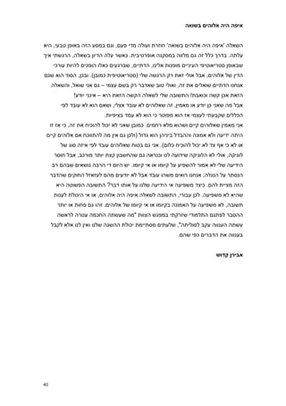 ‫איפה היה אלוהים בשואה‬


‫השאלה 'איפה היה אלוהים בשואה' חוזרת ועולה מדי פעם, וגם במסע הזה באופן טבעי, היא‬
‫עלתה. בדרך כלל זה גם מלווה במסקנה אופרטיבית. כאשר עלה הדיון בשאלה, הרגשתי איך‬
      ‫שבאופן סטריאוטיפי העיניים מופנות אלינו, הדתיים, שברגעים כאלו הופכים להיות עורכי‬
‫הדין של אלוהים, אבל אולי זאת רק הרגשה שלי (סטריאוטיפית כמובן). ובכן, הסוד הוא שגם‬
     ‫אנחנו הדתיים שואלים את זה, ואולי טוב שאדבר רק בשם עצמי – גם אני שואל, והשאלה‬
               ‫הזאת אכן קשה וכואבת! התשובה שלי לשאלה הקשה הזאת היא – אינני יודע!‬
         ‫אבל מה שאני כן יודע או מאמין, זה שאלוהים לא עובד אצלי, ושאם הוא לא עובד לפי‬
                           ‫הכללים שקבעתי לעצמי אז הוא מפוטר כי הוא לא עמד בציפיות.‬
     ‫אני מאמין שאלוהים קיים ושהוא מלא רחמים. כמובן שאני לא יכול להוכיח את זה, כי אז זו‬
 ‫היתה ידיעה ולא אמונה וההבדל ביניהן הוא גדול (ולכן גם אין מה להתווכח אם אלוהים קיים‬
         ‫או לא כי אף צד לא יכול להוכיח כלום). אני גם בטוח שאלוהים עובד לפי איזה סוג של‬
      ‫לוגיקה, אולי לא הלוגיקה שידועה לנו וכנראה גם שהחשבון קצת יותר מורכב, אבל חוסר‬
     ‫הידיעה שלי לא אמור להשפיע על קיומו או אי קיומו. יש היום די הרבה נושאים שבהם רב‬
     ‫הנסתר על הנגלה; אנחנו רואים משהו עובד אבל לא יודעים מהם לעזאזל החוקים שהדבר‬
       ‫הזה מציית להם. כיצד משפיעה אי הידיעה שלנו על אותו דבר? התשובה הפשוטה היא‬
      ‫שהיא לא משפיעה. לכן עבורי, התשובה לשאלה איפה היה אלוהים, או אי היכולת לענות‬
        ‫תשובה, לא משפיעה על האמונה בקיומו או אי קיומו של אלוהים. זהו גם פחות או יותר‬
        ‫ההסבר לפתגם התלמודי שזרקתי במפגש הצוות "מה שעשתה החכמה עטרה לראשה‬
     ‫עשתה הענווה עקב לסוליתה", שלעתים מסתיימת יכולת ההשגה שלנו ואין לנו אלא לקבל‬
                                                          ‫בענווה את הדברים כפי שהם.‬


                                                                          ‫אבירן קדוש‬




‫74‬
 