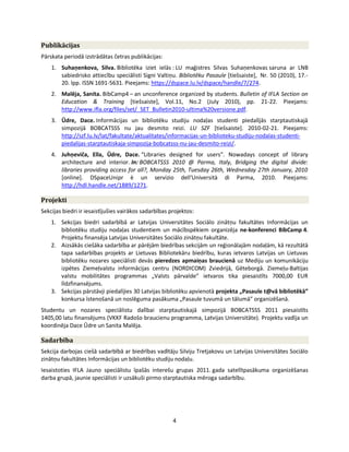 4
Publikācijas
Pārskata periodā izstrādātas četras publikācijas:
1. Suhaņenkova, Silva. Bibliotēka iziet ielās : LU maģistres Silvas Suhaņenkovas saruna ar LNB
sabiedrisko attiecību speciālisti Signi Valtiņu. Bibliotēku Pasaule *tiešsaiste+, Nr. 50 (2010), 17.-
20. lpp. ISSN 1691-5631. Pieejams: https://dspace.lu.lv/dspace/handle/7/274.
2. Malēja, Sanita. BibCamp4 – an unconference organized by students. Bulletin of IFLA Section on
Education & Training *tiešsaiste+, Vol.11, No.2 (July 2010), pp. 21-22. Pieejams:
http://www.ifla.org/files/set/_SET_Bulletin2010-ultima%20versione.pdf.
3. Ūdre, Dace. Informācijas un bibliotēku studiju nodaļas studenti piedalījās starptautiskajā
simpozijā BOBCATSSS nu jau desmito reizi. LU SZF *tiešsaiste+. 2010-02-21. Pieejams:
http://szf.lu.lv/lat/fakultate/aktualitates/informacijas-un-biblioteku-studiju-nodalas-studenti-
piedalijas-starptautiskaja-simpozija-bobcatsss-nu-jau-desmito-reizi/.
4. Juhņeviča, Ella, Ūdre, Dace. “Libraries designed for users”. Nowadays concept of library
architecture and interior. In: BOBCATSSS 2010 @ Parma, Italy, Bridging the digital divide:
libraries providing access for all?, Monday 25th, Tuesday 26th, Wednesday 27th January, 2010
[online]. DSpaceUnipr è un servizio dell'Università di Parma, 2010. Pieejams:
http://hdl.handle.net/1889/1271.
Projekti
Sekcijas biedri ir iesaistījušies vairākos sadarbības projektos:
1. Sekcijas biedri sadarbībā ar Latvijas Universitātes Sociālo zinātņu fakultātes Informācijas un
bibliotēku studiju nodaļas studentiem un mācībspēkiem organizēja ne-konferenci BibCamp 4.
Projektu finansēja Latvijas Universitātes Sociālo zinātņu fakultāte.
2. Aizsākās ciešāka sadarbība ar pārējām biedrības sekcijām un reģionālajām nodaļām, kā rezultātā
tapa sadarbības projekts ar Lietuvas Bibliotekāru biedrību, kuras ietvaros Latvijas un Lietuvas
bibliotēku nozares speciālisti devās pieredzes apmaiņas braucienā uz Mediju un komunikāciju
izpētes Ziemeļvalstu informācijas centru (NORDICOM) Zviedrijā, Gēteborgā. Ziemeļu-Baltijas
valstu mobilitātes programmas „Valsts pārvalde” ietvaros tika piesaistīts 7000,00 EUR
līdzfinansējums.
3. Sekcijas pārstāvji piedalījies 30 Latvijas bibliotēku apvienotā projekta „Pasaule t@vā bibliotēkā”
konkursa īstenošanā un noslēguma pasākuma „Pasaule tuvumā un tālumā” organizēšanā.
Studentu un nozares speciālistu dalībai starptautiskajā simpozijā BOBCATSSS 2011 piesaistīts
1405,00 latu finansējums (VKKF Radošo braucienu programma, Latvijas Universitāte). Projektu vadīja un
koordinēja Dace Ūdre un Sanita Malēja.
Sadarbība
Sekcija darbojas ciešā sadarbībā ar biedrības vadītāju Silviju Tretjakovu un Latvijas Universitātes Sociālo
zinātņu fakultātes Informācijas un bibliotēku studiju nodaļu.
Iesaistoties IFLA Jauno speciālistu īpašās interešu grupas 2011. gada satelītpasākuma organizēšanas
darba grupā, jaunie speciālisti ir uzsākuši pirmo starptautiska mēroga sadarbību.
 