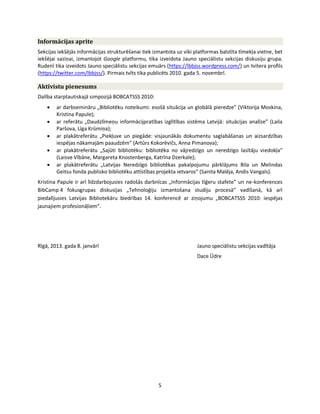 5
Informācijas aprite
Sekcijas iekšējās informācijas strukturēšanai tiek izmantota uz viki platformas balstīta tīmekļa vietne, bet
iekšējai saziņai, izmantojot Google platformu, tika izveidota Jauno speciālistu sekcijas diskusiju grupa.
Rudenī tika izveidots Jauno speciālistu sekcijas emuārs (https://lbbjss.wordpress.com/) un tvitera profils
(https://twitter.com/lbbjss/). Pirmais tvīts tika publicēts 2010. gada 5. novembrī.
Aktīvistu pienesums
Dalība starptautiskajā simpozijā BOBCATSSS 2010:
ar darbsemināru „Bibliotēku noteikumi: esošā situācija un globālā pieredze” (Viktorija Moskina,
Kristina Papule);
ar referātu „Daudzlīmeņu informācijpratības izglītības sistēma Latvijā: situācijas analīze” (Laila
Paršova, Līga Krūmiņa);
ar plakātreferātu „Piekļuve un piegāde: visjaunākās dokumentu saglabāšanas un aizsardzības
iespējas nākamajām paaudzēm” (Artūrs Kokorēvičs, Anna Pimanova);
ar plakātreferātu „Sajūti bibliotēku: bibliotēka no vājredzīgo un neredzīgo lasītāju viedokļa”
(Laisve Vībāne, Margareta Knostenberga, Katrīna Dzerkale);
ar plakātreferātu „Latvijas Neredzīgo bibliotēkas pakalpojumu pārklājums Bila un Melindas
Geitsu fonda publisko bibliotēku attīstības projekta ietvaros” (Sanita Malēja, Andis Vangals).
Kristina Papule ir arī līdzdarbojusies radošās darbnīcas „Informācijas tīģeru stafete” un ne-konferences
BibCamp 4 fokusgrupas diskusijas „Tehnoloģiju izmantošana studiju procesā” vadīšanā, kā arī
piedalījusies Latvijas Bibliotekāru biedrības 14. konferencē ar ziņojumu „BOBCATSSS 2010: iespējas
jaunajiem profesionāļiem”.
Rīgā, 2013. gada 8. janvārī Jauno speciālistu sekcijas vadītāja
Dace Ūdre
 