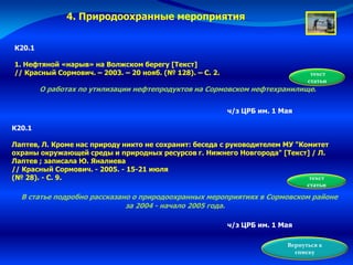 К20.1
1. Нефтяной «нарыв» на Волжском берегу [Текст]
// Красный Сормович. – 2003. – 20 нояб. (№ 128). – С. 2.
О работах по утилизации нефтепродуктов на Сормовском нефтехранилище.
текст
статьи
ч/з ЦРБ им. 1 Мая
К20.1
Лаптев, Л. Кроме нас природу никто не сохранит: беседа с руководителем МУ "Комитет
охраны окружающей среды и природных ресурсов г. Нижнего Новгорода" [Текст] / Л.
Лаптев ; записала Ю. Яналиева
// Красный Сормович. - 2005. - 15-21 июля
(№ 28). - С. 9.
В статье подробно рассказано о природоохранных мероприятиях в Сормовском районе
за 2004 - начало 2005 года.
текст
статьи
ч/з ЦРБ им. 1 Мая
Вернуться к
списку
4. Природоохранные мероприятия
 