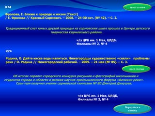 К74
Фролова, Е. Ближе к природе и жизни [Текст]
/ Е. Фролова // Красный Сормович. – 2008. – 24-30 окт. (№ 42). – С. 2.
Традиционный слет юных друзей природы из сормовских школ прошел в Центре детского
творчества Сормовского района.
текст статьи
ч/з ЦРБ им. 1 Мая, ЦРДБ,
Филиалы № 2, № 4
К74
Родина, О. Дайте киске воды напиться. Нижегородцы художественно «сняли» проблемы
реки / О. Родина // Нижегородский рабочий. – 2009. – 21 мая (№ 85). – С. 3.
Об итогах первого городского конкурса рисунков и фотографий школьников и
студентов города и области в рамках научно-промышленного форума «Великие реки».
Гран-при получил ученик сормовской гимназии № 80 Дмитрий Дикушев.
ч/з ЦРБ им. 1 Мая, ЦРДБ,
Филиалы № 2, № 4
текст статьи
Вернуться к
списку
 
