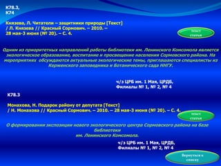 текст
статьи
К78.3,
К74
Князева, Л. Читатели – защитники природы [Текст]
/ Л. Князева // Красный Сормович. – 2010. –
28 мая-3 июня (№ 20). – С. 4.
Одним из приоритетных направлений работы библиотеки им. Ленинского Комсомола является
экологическое образование, воспитание и просвещение населения Сормовского района. На
мероприятиях обсуждаются актуальные экологические темы, приглашаются специалисты из
Керженского заповедника и Ботанического сада ННГУ.
ч/з ЦРБ им. 1 Мая, ЦРДБ,
Филиалы № 1, № 2, № 4
К78.3
Монахова, Н. Подарок району от депутата [Текст]
/ Н. Монахова // Красный Сормович. – 2010. – 28 мая-3 июня (№ 20). – С. 4.
О формировании экспозиции нового экологического центра Сормовского района на базе
библиотеки
им. Ленинского Комсомола.
текст
статьи
ч/з ЦРБ им. 1 Мая, ЦРДБ,
Филиалы № 1, № 2, № 4
Вернуться к
списку
 