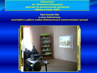 Приглашаем Вас
в нашу библиотеку,
участвуйте в работе клубов библиотечного экологического центра!
Библиотека
им. Ленинского Комсомола
работает по экологической программе
«Жизнь в стиле «ЭКО»
 