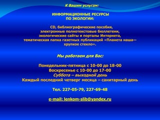 К Вашим услугам:
ИНФОРМАЦИОННЫЕ РЕСУРСЫ
ПО ЭКОЛОГИИ:
CD, библиографические пособия,
электронные полнотекстовые бюллетени,
экологические сайты и порталы Интернета,
тематическая папка газетных публикаций «Планета наша—
хрупкое стекло».
Мы работаем для Вас:
Понедельник-пятница с 10-00 до 18-00
Воскресенье с 10-00 до 17-00
Суббота – выходной день
Каждый последний четверг месяца – санитарный день
Тел. 227-05-79, 227-69-48
e-mail: lenkom-slib@yandex.ru
 