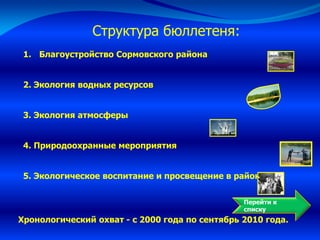 Перейти к
списку
Структура бюллетеня:
1. Благоустройство Сормовского района
2. Экология водных ресурсов
3. Экология атмосферы
4. Природоохранные мероприятия
5. Экологическое воспитание и просвещение в районе
Хронологический охват - с 2000 года по сентябрь 2010 года.
 