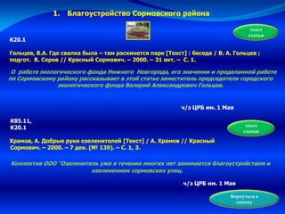 К20.1
Гольцев, В.А. Где свалка была – там раскинется парк [Текст] : беседа / В. А. Гольцев ;
подгот. В. Серов // Красный Сормович. – 2000. – 31 окт. – С. 1.
О работе экологического фонда Нижнего Новгорода, его значении и проделанной работе
по Сормовскому району рассказывает в этой статье заместитель председателя городского
экологического фонда Валерий Александрович Гольцев.
текст
статьи
Вернуться к
списку
ч/з ЦРБ им. 1 Мая
1. Благоустройство Сормовского района
К85.11,
К20.1
Храмов, А. Добрые руки озеленителей [Текст] / А. Храмов // Красный
Сормович. – 2000. – 7 дек. (№ 139). – С. 1, 3.
текст
статьи
Коллектив ООО "Озеленитель уже в течение многих лет занимается благоустройством и
озеленением сормовских улиц.
ч/з ЦРБ им. 1 Мая
 