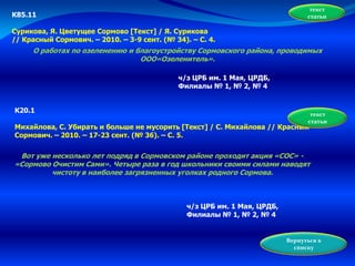 текст
статьиК85.11
Сурикова, Я. Цветущее Сормово [Текст] / Я. Сурикова
// Красный Сормович. – 2010. – 3-9 сент. (№ 34). – С. 4.
О работах по озеленению и благоустройству Сормовского района, проводимых
ООО«Озеленитель».
ч/з ЦРБ им. 1 Мая, ЦРДБ,
Филиалы № 1, № 2, № 4
К20.1
Михайлова, С. Убирать и больше не мусорить [Текст] / С. Михайлова // Красный
Сормович. – 2010. – 17-23 сент. (№ 36). – С. 5.
Вот уже несколько лет подряд в Сормовском районе проходит акция «СОС» -
«Сормово Очистим Сами». Четыре раза в год школьники своими силами наводят
чистоту в наиболее загрязненных уголках родного Сормова.
текст
статьи
ч/з ЦРБ им. 1 Мая, ЦРДБ,
Филиалы № 1, № 2, № 4
Вернуться к
списку
 