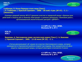К26.22,
К20.1
Глебанова, П. Речка Парашка стала чище [Текст]
/ П. Глебанова // Красный Сормович. - 2008. - 28 нояб.-4 дек. (№ 47). - С. 2. -
(Экология).
Ученики средней школы №117 приняли участие в городской акции «Единые дни
действий в защиту рек в Нижнем Новгороде» в рамках движения «Поможем реке»,
организованной экологическим центром «ДРОНТ».
текст
статьи
ч/з ЦРБ им. 1 Мая, ЦРДБ,
Филиалы № 2, № 4
К26.22,
К20.1
Базилева, А. Светлоярское озеро чистили всем миром [Текст] / А. Базилева
// Красный Сормович. - 2009. - 12-18 июня (№ 23). - С. 1.
Статья рассказывает об акции по очистке Светлоярского озера, которая
проводится в Сормовском районе второй год подряд. Она приурочена ко Дню
защиты окружающей среды, который ежегодно отмечается 5 июня.
ч/з ЦРБ им. 1 Мая, ЦРДБ,
Филиалы № 2, № 4
текст
статьи
Вернуться к
списку
 