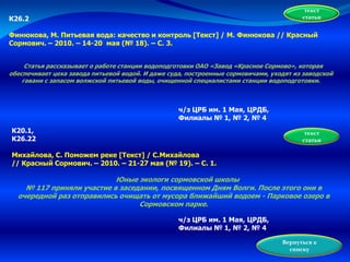 текст
статьиК26.2
Финюкова, М. Питьевая вода: качество и контроль [Текст] / М. Финюкова // Красный
Сормович. – 2010. – 14-20 мая (№ 18). – С. 3.
Статья рассказывает о работе станции водоподготовки ОАО «Завод «Красное Сормово», которая
обеспечивает цеха завода питьевой водой. И даже суда, построенные сормовичами, уходят из заводской
гавани с запасом волжской питьевой воды, очищенной специалистами станции водоподготовки.
ч/з ЦРБ им. 1 Мая, ЦРДБ,
Филиалы № 1, № 2, № 4
К20.1,
К26.22
Михайлова, С. Поможем реке [Текст] / С.Михайлова
// Красный Сормович. – 2010. – 21-27 мая (№ 19). – С. 1.
Юные экологи сормовской школы
№ 117 приняли участие в заседании, посвященном Дням Волги. После этого они в
очередной раз отправились очищать от мусора ближайший водоем - Парковое озеро в
Сормовском парке.
текст
статьи
Вернуться к
списку
ч/з ЦРБ им. 1 Мая, ЦРДБ,
Филиалы № 1, № 2, № 4
 