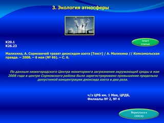3. Экология атмосферы
К20.1
К26.23
Малихина, А. Сормовичей травят диоксидом азота [Текст] / А. Малихина // Комсомольская
правда. – 2008. – 6 мая (№ 66). – С. 6.
По данным нижегородского Центра мониторинга загрязнения окружающей среды в мае
2008 года в центре Сормовского района было зарегистрировано превышение предельно
допустимой концентрации диоксида азота в два раза.
ч/з ЦРБ им. 1 Мая, ЦРДБ,
Филиалы № 2, № 4
Вернуться к
списку
текст
статьи
 