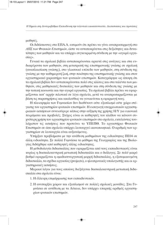 μαθητές.
Οι διδάσκοντες στο ΕΠΑ.Λ. εκτιμούν ότι πρέπει να γίνει αναπροσαρμογή στο
ΑΠΣ των Φυσικών Επιστημών, ώστε να ανταποκρίνεται στις δεξιότητες και δυνα-
τότητες των μαθητών και να υπάρχει συγκεκριμένη σύνδεση με την «αγορά εργα-
σίας».
Γενικά τα σχολικά βιβλία ανταποκρίνονται αρκετά στις ανάγκες και στα εν-
διαφέροντα των μαθητών, στη μετατροπή της επιστημονικής γνώσης σε σχολική
(αναπλαισίωση γνώσης), στο γλωσσικό επίπεδο των μαθητών, στη σύνδεση της
γνώσης με την καθημερινή ζωή, στην ποιότητα της επιστημονικής γνώσης και στον
εργαστηριακό χαρακτήρα των φυσικών επιστημών. Καταγράφηκε ως άποψη ότι
τα σχολικά βιβλία δεν ανταποκρίνονται πολύ στις κλίσεις και στα ταλέντα των μα-
θητών, στις μαθησιακές δυσκολίες των μαθητών και στη σύνδεση της γνώσης με
την τοπική κοινωνία και την αγορά εργασίας. Τα σχολικά βιβλία πρέπει να εφαρ-
μόζονται κατ’ αρχήν πιλοτικά σε λίγα σχολεία, μετά να αναπροσαρμόζονται με
βάση τις παρατηρήσεις και ακολούθως να γενικεύεται η εφαρμογή τους.
Η πλειοψηφία των Γυμνασίων δεν διαθέτουν ούτε εξοπλισμό ούτε χώρο στέ-
γασης του εργαστηρίου φυσικών επιστημών. Η εισαγωγή υποχρεωτικών εργαστη-
ριακών ασκήσεων συνεισέφερε κάπως στην αύξηση της χρήσης Η/Υ για εικονικά
πειράματα και προβολές. Στόχος είναι οι καθηγητές του κλάδου να κάνουν συ-
χνότερη χρήση του εργαστηρίου φυσικών επιστημών στο σχολείο, εκτελώντας του-
λάχιστον τις ασκήσεις που προτείνει το ΥΠΕΠΘ. Το εργαστήριο Φυσικών
Επιστημών σε όσα σχολεία υπάρχει λειτουργεί ικανοποιητικά. Ο αριθμός των ερ-
γαστηρίων σε λειτουργία είναι αυξανόμενος.
Υπήρξαν προβλήματα με την ανάθεση μαθημάτων της ειδικότητας ΠΕ04 σε
άλλη ειδικότητα. Σε πολλά Γυμνάσια το μάθημα της Γεωγραφίας και της Βιολο-
γίας διδάχθηκε από καθηγητές άλλης ειδικότητας.
Η μεθοδολογία διδασκαλίας που εφαρμόζεται από τους εκπαιδευτικούς είναι
κυρίως η δασκαλοκεντρική μετωπική διδασκαλία και ο διάλογος. Σε πολύ μικρό
βαθμό εφαρμόζεται η ομαδοσυνεργατική μορφή διδασκαλίας, η εξατομικευμένη
διδασκαλία, τα σχέδια εργασίας (projects), ο ηλεκτρονικός υπολογιστής και οι ερ-
γαστηριακές ασκήσεις.
Μερικοί λόγοι για τους οποίους διεξάγεται δασκαλοκεντρική μετωπική διδα-
σκαλία στα σχολεία είναι:
1. Η έλλειψη επιμόρφωσης των εκπαιδευτικών.
2. Η ανυπαρξία χώρου και εξοπλισμού σε πολλές σχολικές μονάδες. Στα Γυ-
μνάσια σε αντίθεση με τα Λύκεια, δεν υπάρχει επαρκής αριθμός εργαστη-
ρίων φυσικών επιστημών.
Η Χημεία στη Δευτεροβάθμια Εκπαίδευση την τελευταία εικοσιπενταετία. Διαπιστώσεις και προτάσεις
247
18-19:Layout 1 29/07/2010 11:21 ΠΜ Page 247
 