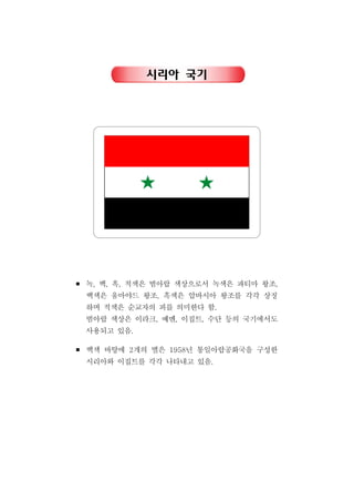시리아 국기
￭ 녹 백 흑 적색은 범아랍 색상으로서 녹색은 파티마 왕조, , , ,
백색은 움마야드 왕조 흑색은 압바시아 왕조를 각각 상징,
하며 적색은 순교자의 피를 의미한다 함.
범아랍 색상은 이라크 예멘 이집트 수단 등의 국기에서도, , ,
사용되고 있음.
￭ 백색 바탕에 개의 별은 년 통일아랍공화국을 구성한2 1958
시리아와 이집트를 각각 나타내고 있음.
 