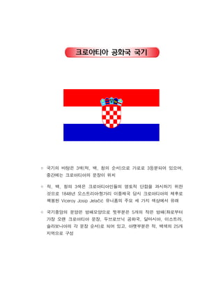 크로아티아 공화국 국기
국기의 바탕은 색 적 백 청의 순서 으로 가로로 등분되어 있으며3 ( , , ) 3 ,◦
중간에는 크로아티아의 문장이 위치
적 백 청의 색은 크로아티아인들의 영토적 단합을 과시하기 위한, , 3◦
것으로 년 오스트리아헝가리 이중제국 당시 크로아티아의 제후로1848 ․
책봉된 유니폼의 주요 세 가지 색상에서 유래Viceroy Josip Jelačić
국기중앙의 문양은 방패모양으로 윗부분은 개의 작은 방패 좌로부터5 (◦
가장 오랜 크로아티아 문장 두브로브닉 공화국 달마시아 이스트라, , , ,
슬라보니아의 각 문장 순서 로 되어 있고 아랫부분은 적 백색의 개) , , 25
지역으로 구성
 