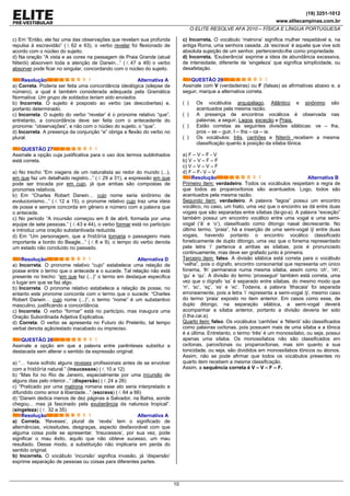 (19) 3251-1012
www.elitecampinas.com.br
O ELITE RESOLVE AFA 2010 – FÍSICA E LÍNGUA PORTUGUESA
10
c) Em “Então, ele faz uma das observações que revelam sua profunda
repulsa à escravidão” ( . 62 e 63), o verbo revelar foi flexionado de
acordo com o núcleo do sujeito.
d) Na oração “A vista e as cores na passagem de Praia Grande (atual
Niterói) absorvem toda a atenção de Darwin...” ( . 47 a 49) o verbo
absorver pode ficar no singular, concordando com o núcleo do sujeito.
Resolução Alternativa A
a) Correta. Poderia ser feita uma concordância ideológica (silepse de
número), a qual é também considerada adequada pela Gramática
Normativa: Um grupo de soldados teriam sido enviados.
b) Incorreta. O sujeito é posposto ao verbo (as descobertas) e,
portanto determinado.
c) Incorreta. O sujeito do verbo “revelar’ é o pronome relativo “que”,
entretanto, a concordância deve ser feita com o antecedente do
pronome: “observações”, e não com o núcleo do sujeito, o “que”.
d) Incorreta. A presença da conjunção “e” obriga a flexão do verbo no
plural.
QUESTÃO 27
Assinale a opção cuja justificativa para o uso dos termos sublinhados
está correta.
a) No trecho “Em viagens de um naturalista ao redor do mundo (...),
em que faz um detalhado registro...” ( . 29 a 31), a expressão em que
pode ser trocada por em cujo, já que ambas são compostas de
pronomes relativos.
b) Em “Charles Robert Darwin… cujo nome seria sinônimo de
evolucionismo...” ( . 12 a 15), o pronome relativo cujo traz uma ideia
de posse e sempre concorda em gênero e número com a palavra que
o antecede.
c) No período “A incursão começou em 8 de abril, formada por uma
equipe de sete pessoas.” ( . 43 e 44), o verbo formar está no particípio
e introduz uma oração substantivada reduzida.
d) Em “Um personagem, que a história tornaria o passageiro mais
importante a bordo do Beagle...” ( . 8 e 9), o tempo do verbo denota
um estado não concluído no passado.
Resolução Alternativa D
a) Incorreta. O pronome relativo “cujo” estabelece uma relação de
posse entre o termo que o antecede e o sucede. Tal relação não está
presente no trecho: “em que faz (...)” o termo em destaque especifica
o lugar em que se faz algo.
b) Incorreta. O pronome relativo estabelece a relação de posse, no
entanto este pronome concorda com o termo que o sucede: “Charles
Robert Darwin… cujo nome (...)”, o termo “nome” é um substantivo
masculino, justificando a concordância.
c) Incorreta. O verbo “formar” está no particípio, mas inaugura uma
Oração Subordinada Adjetiva Explicativa.
d) Correta. O verbo se apresenta no Futuro do Pretérito, tal tempo
verbal denota ação/estado inacabado ou impreciso.
QUESTÃO 28
Assinale a opção em que a palavra entre parênteses substitui a
destacada sem alterar o sentido da expressão original.
a) “… havia sofrido alguns reveses profissionais antes de se envolver
com a história natural.” (insucessos) ( . 10 a 12)
b) “Mas foi no Rio de Janeiro, especialmente por uma incursão de
alguns dias pelo interior...” (dispersão) ( . 24 a 26)
c) “Praticado por uma matrona romana esse ato seria interpretado e
difundido como amor à liberdade...” (escrava) ( . 64 a 66)
d) “Darwin dedica menos de dez páginas a Salvador, na Bahia, aonde
chegou... mas já fascinado pela exuberância da natureza tropical”.
(singeleza) ( . 32 a 35)
Resolução Alternativa A
a) Correta. ‘Reveses’, plural de ‘revés’ tem o significado de
alternâncias, vicissitudes, desgraças, aspecto desfavorável com que
alguma coisa pode se apresentar. ‘Insucessos’, por sua vez, pode
significar o mau êxito, aquilo que não obteve sucesso, um mau
resultado. Desse modo, a substituição não implicaria em perda do
sentido original.
b) Incorreta. O vocábulo ‘incursão’ significa invasão, já ‘dispersão’
exprime separação de pessoas ou coisas para diferentes partes.
c) Incorreta. O vocábulo ‘matrona’ significa mulher respeitável e, na
antiga Roma, uma senhora casada. Já ‘escrava’ é aquela que vive sob
absoluta sujeição de um senhor, pertencendo-lhe como propriedade.
d) Incorreta. ‘Exuberância’ exprime a ideia de abundância excessiva,
de intensidade, diferente de ‘singeleza’ que significa simplicidade, ou
desafetação.
QUESTÃO 29
Assinale com V (verdadeiras) ou F (falsas) as afirmativas abaixo e, a
seguir, marque a alternativa correta.
( ) Os vocábulos arquipélago, Atlântico e sinônimo são
acentuados pela mesma razão.
( ) A presença de encontros vocálicos é observada nas
palavras, a seguir, Lagoa, exceção e Praia.
( ) Estão corretas as seguintes divisões silábicas: ve – lha,
pros – se – guir, I – tha – ca – ia.
( ) Os vocábulos: três, canhões e Niterói recebem a mesma
classificação quanto à posição da sílaba tônica.
a) F – V – F - V
b) V – V – F – F
c) V – V – V – F
d) F – F- V – V
Resolução Alternativa B
Primeiro item: verdadeiro. Todos os vocábulos respeitam a regra de
que todos as proparoxítonos são acentuados. Logo, todos são
acentuados pela mesma razão.
Segundo item: verdadeiro. A palavra “lagoa” possui um encontro
vocálico, no caso, um hiato, uma vez que o encontro se dá entre duas
vogais que são separadas entre sílabas (la-go-a). A palavra “exceção”
também possui um encontro vocálico entre uma vogal e uma semi-
vogal (‘ã’ e ‘o’), classificado como ditongo nasal decrescente. No
último termo, “praia”, há a inserção de uma semi-vogal /j/ entre duas
vogais, havendo portanto o encontro vocálico classificado
foneticamente de duplo ditongo, uma vez que o fonema representado
pela letra ‘i’ pertence a ambas as sílabas, pois é pronunciado
continuamente, mas deve ser grafado junto à primeira.
Terceiro item: falso. A divisão silábica está correta para o vocábulo
“velha”, pois o dígrafo, encontro consonantal que representa um único
fonema, ‘lh’ permanece numa mesma sílaba, assim como ‘ch’, ‘nh’,
‘gu’ e ‘qu’. A divisão do termo ‘prosseguir’ também está correta, uma
vez que o dígrafo ‘ss’ é separado entre sílabas, do mesmo modo que
‘rr’, ‘sc’, ‘sç’, ‘xs’ e ‘xc’. Todavia, a palavra ‘Ithacaia’ foi separada
erroneamente, pois a letra ‘i’ representa a semi-vogal /j/, mesmo caso
do termo ‘praia’ exposto no item anterior. Em casos como esse, de
duplo ditongo, na separação silábica, a semi-vogal deverá
acompanhar a sílaba anterior, portanto a divisão deveria ter sido
(I.tha.cai.a).
Quarto item: falso. Os vocábulos ‘canhões’ e ‘Niterói’ são classificados
como palavras oxítonas, pois possuem mais de uma sílaba e a tônica
é a última. Entretanto, o termo ‘três’ é um monossílabo, ou seja, possui
apenas uma sílaba. Os monossílabos não são classificados em
oxítonas, paroxítonas ou proparoxítonas, mas sim quanto a sua
tonicidade, ou seja, são divididos em monossílabos tônicos ou átonos.
Assim, não se pode afirmar que todos os vocábulos presentes no
quarto item recebem a mesma classificação.
Assim, a sequência correta é V – V – F – F.
 