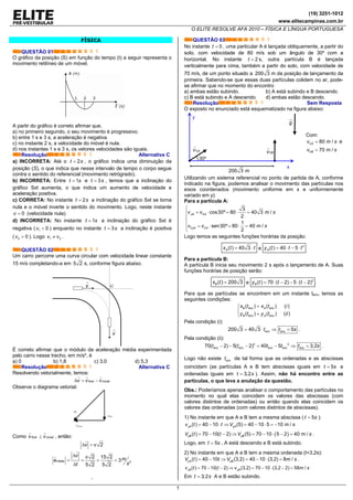 (19) 3251-1012
www.elitecampinas.com.br
O ELITE RESOLVE AFA 2010 – FÍSICA E LÍNGUA PORTUGUESA
1
FÍSICA
QUESTÃO 01
O gráfico da posição (S) em função do tempo (t) a seguir representa o
movimento retilíneo de um móvel.
A partir do gráfico é correto afirmar que,
a) no primeiro segundo, o seu movimento é progressivo.
b) entre 1 s e 3 s, a aceleração é negativa.
c) no instante 2 s, a velocidade do móvel é nula.
d) nos instantes 1 s e 3 s, os vetores velocidades são iguais.
Resolução Alternativa C
a) INCORRETA: Até o 2t s= , o gráfico indica uma diminuição da
posição (S), o que indica que nesse intervalo de tempo o corpo segue
contra o sentido do referencial (movimento retrógrado).
b) INCORRETA: Entre 1t s= e 3t s= , temos que a inclinação do
gráfico Sxt aumenta, o que indica um aumento de velocidade e
aceleração positiva.
c) CORRETA: No instante 2t s= a inclinação do gráfico Sxt se torna
nula e o móvel inverte o sentido do movimento. Logo, neste instante
0v = (velocidade nula).
d) INCORRETA: No instante 1t s= a inclinação do gráfico Sxt é
negativa ( 1 0v < ) enquanto no instante 3t s= a inclinação é positiva
( 2 0v > ). Logo 1 2v v≠ .
QUESTÃO 02
Um carro percorre uma curva circular com velocidade linear constante
15 m/s completando-a em 5 2 s, conforme figura abaixo.
v
v •
É correto afirmar que o módulo da aceleração média experimentada
pelo carro nesse trecho, em m/s², é
a) 0 b) 1,8 c) 3,0 d) 5,3
Resolução Alternativa C
Resolvendo vetorialmente, temos:
final inicialv v vΔ = −
Observe o diagrama vetorial:
vΔ
finalv
inicialv−
Como final inicialv v⊥ , então:
2v vΔ =
2
2 15 2
3
5 2 5 2
média
v v ma
st
Δ
= = = =
Δ
,
QUESTÃO 03
No instante 0t = , uma particular A é lançada obliquamente, a partir do
solo, com velocidade de 80 m/s sob um ângulo de 30º com a
horizontal. No instante 2t = s, outra partícula B é lançada
verticalmente para cima, também a partir do solo, com velocidade de
70 m/s, de um ponto situado a 200 3 m da posição de lançamento da
primeira. Sabendo-se que essas duas partículas colidem no ar, pode-
se afirmar que no momento do encontro
a) ambas estão subindo. b) A está subindo e B descendo.
c) B está subindo e A descendo. d) ambas estão descendo.
Resolução Sem Resposta
O exposto no enunciado está esquematizado na figura abaixo:
30º
0Av 0Bv
200 3 m
y
x
g
Com:
0 80 /Av m s= e
0 70 /Bv m s=
Utilizando um sistema referencial no ponto de partida de A, conforme
indicado na figura, podemos analisar o movimento das partículas nos
eixos coordenados (movimento uniforme em x e uniformemente
variado em y).
Para a partícula A:
0
0 0
3
cos30º 80 40 3 /
2
1
sen30º 80 40 /
2
xA A
yA A
v v m s
v v m s
⎧
= ⋅ = ⋅ =⎪⎪
⎨
⎪ = ⋅ = ⋅ =
⎪⎩
Logo temos as seguintes funções horárias da posição:
( ) 40 3Ax t t= ⋅ e
2
( ) 40 5Ay t t t= ⋅ − ⋅
Para a partícula B:
A partícula B inicia seu movimento 2 s após o lançamento de A. Suas
funções horárias de posição serão:
( ) 200 3Bx t = e
2
( ) 70 ( 2) 5 ( 2)By t t t= ⋅ − − ⋅ − .
Para que as partículas se encontrem em um instante tenc, temos as
seguintes condições:
( ) ( ) ( )
( ) ( ) ( )
B enc A enc
B enc A enc
x t x t i
y t y t ii
=⎧
⎨
=⎩
Pela condição (i):
200 3 40 3 5enc enct t s= ⋅ ⇒ = .
Pela condição (ii):
2 2
70( 2) 5( 2) 40 5 3,2enc enc enc enc enct t t t t s− − − = − ⇒ = .
Logo não existe enct de tal forma que as ordenadas e as abscissas
coincidam (as partículas A e B tem abscissas iguais em 5t s= e
ordenadas iguais em 3,2t s= ). Assim, não há encontro entre as
partículas, o que leva a anulação da questão.
Obs.: Poderíamos apenas analisar o comportamento das partículas no
momento no qual elas coincidem os valores das abscissas (com
valores distintos de ordenadas) ou então quando elas coincidem os
valores das ordenadas (com valores distintos de abscissas).
1) No instante em que A e B tem a mesma abscissa ( 5t s= ):
( ) 40 10 (5) 40 10 5 10 /yA yAv t t V m s= − ⋅ ⇒ = − ⋅ = −
( )( ) 70 10( 2) (5) 70 10 5 2 40 /yB yBV t t V m s= − − ⇒ = − ⋅ − = .
Logo, em 5t s= , A está descendo e B está subindo.
2) No instante em que A e B tem a mesma ordenada (t=3,2s):
( ) 40 10 (3,2) 40 10 (3,2) 8 /yA yBV t t V m s= − ⇒ = − ⋅ = .
( ) 70 10( 2) (3,2) 70 10 (3,2 2) 58 /yB yBv t t v m s= − − ⇒ = − ⋅ − =
Em 3,2t s= A e B estão subindo.
 