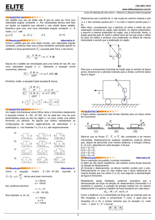 (19) 3251-1012
www.elitecampinas.com.br
O ELITE RESOLVE AFA 2010 – FÍSICA E LÍNGUA PORTUGUESA
2
QUESTÃO 04
Um satélite cujo raio da órbita vale R gira ao redor da Terra com
velocidade angular constante ω . Por necessidade técnica será feito
um ajuste na trajetória que dobrará o raio orbital desse satélite,
fazendo-o girar com uma nova velocidade angular constante 'ω . A
razão ω / 'ω vale
a) 2 2 b) 2 / 2 c) 2 d) 1/2
Resolução Alternativa A
Como o satélite gira em uma órbita circular, com velocidade angular
constante, podemos dizer que a força resultante centrípeta agindo no
satélite é a força gravitacional ( GF ) causada pela Terra, e daí temos:
2
2G
G M m
F m R
R
⋅ ⋅
= = ⋅ ω ⋅ (I)
Depois de o satélite ser remanejado para uma órbita de raio 2R, sua
nova velocidade angular é 'ω . Aplicando a equação acima
novamente, obtemos:
2
2
' ( ') (2 )
(2 )
G
G M m
F m R
R
⋅ ⋅
= = ⋅ ω ⋅ (II)
Dividindo, então, a equação I pela equação II, temos:
22
2
2
( ') (2 )'
(2 )
G
G
G M m
F m RR
m RG M mF
R
⋅ ⋅⎛ ⎞
⎜ ⎟ ⋅ ω ⋅⎝ ⎠= = ⇒
⋅ ω ⋅⎛ ⎞⋅ ⋅
⎜ ⎟
⎝ ⎠
2 2
1
4 8 2 2
' 2 ' '
ω ω ω⎛ ⎞ ⎛ ⎞
= ⋅ ⇒ = ⇒ =⎜ ⎟ ⎜ ⎟ω ω ω⎝ ⎠ ⎝ ⎠
QUESTÃO 05
Um vagão movimenta-se sobre trilhos retos e horizontais obedecendo
à equação horária 2
20 5S t t= − (SI). Um fio ideal tem uma de suas
extremidades presa ao teto do vagão e, na outra, existe uma esfera
formando um pêndulo. As figuras que melhor representam as
configurações do sistema vagão-pêndulo de velocidade v e
aceleração a , nos instantes 1 s, 2 s e 3 s, são respectivamente
a)
b)
c)
d)
Resolução Alternativa A
Como a equação horária 2
20 5S t t= − (SI) equivale a
2
0 0
2
= + +
at
S S v t , temos para esse movimento:
v0 = 20m/s
a = -10m/s2
Daí, podemos escrever:
0= +v v at
20 10= −v t (SI)
Nos instantes 1s, 2s, 3s:
v1 = 10m/s
v2 = 0
v3 = -10m/s
Observamos que o sentido de a não muda em nenhum instante e que
a e v têm sentidos opostos em t = 1s e têm o mesmo sentido para t =
3s.
Além disso, considerando que o pêndulo irá sofrer o efeito de uma
aceleração constante do vagão, este tenderá, no regime estacionário,
a assumir a mesma aceleração do vagão, que é horizontal. Assim, a
tração exercida pelo fio sobre a esfera deve ser tal que anule o efeito
do peso da esfera e produza uma aceleração na esfera de mesma
intensidade e sentido que a aceleração do vagão:
yT
xT
T
P
Para que a componente horizontal da tração seja no sentido da figura
acima, devemos ter o pêndulo inclinado para a direita, conforme ilustra
figura a seguir:
T
P
a
QUESTÃO 06
A figura abaixo representa três formas distintas para um bloco entrar
em movimento:
1F
2F
θ θ
3F
Sabe-se que as forças 1F , 2F e 3F são constantes e de mesma
intensidade. Desprezando-se qualquer resistência, pode-se afirmar
que, depois de percorrida uma mesma distância, a energia cinética,
E1, E2 e E3, adquirida em cada situação, é tal que
a) E1 = E2 = E3
b) E1 > E2 = E3
c) E1 < E2 < E3
d) E1 = E2 > E3
Resolução Alternativa B
Para a resolução da questão, é preciso considerar:
(I) Além de não existir resistência, não existem outras forças atuando
na direção do deslocamento.
(II) Durante o deslocamento, os blocos mantêm contato com o solo.
Particularmente no caso (3), isso implica que o bloco desloca-se na
mesma direção que nos casos (1) e (2), que segundo a representação
da figura é horizontal.
Respeitando essas hipóteses, podemos considerar que a
decomposição da força na direção do deslocamento (horizontal) é a
resultante e, portanto, a variação de energia cinética em um mesmo
deslocamento d é igual ao trabalho da força resultante em cada bloco:
( )cosCi i i iE W F dθΔ = = ⋅ ⋅
Como a distância d e a intensidade da força são as mesmas para as
três situações, e ainda, a componente cosi iF θ⋅ é igual para as
situações (2) e (3), e ambas menores que na situação (1), onde
1cos 1θ = (pois 1 0θ = ° ), tem-se:
1 2 3W W W> =
 