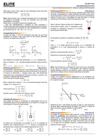 (19) 3251-1012
www.elitecampinas.com.br
O ELITE RESOLVE AFA 2010 – FÍSICA E LÍNGUA PORTUGUESA
3
Além disso, como o bloco parte de uma velocidade inicial nula (entra
em movimento), temos:
1 2 3E E E> =
Nota: Vale comentar que a resposta esperada leva em consideração
as hipóteses enunciadas no início da resolução, que não foram
explicitadas no enunciado.
Dessa forma, a questão é passível de anulação, pois
– caso não respeitássemos a hipótese (I), seria necessário o
conhecimento das características das demais forças atuando no bloco;
– caso respeitássemos a hipótese (I) e não respeitássemos a hipótese
(II), teríamos que 1 3 2W W W> ≥ , e 1 3 2E E E> ≥ .
QUESTÃO 07
O bloco da Figura 1 entra em movimento sob ação de uma força
resultante de módulo F que pode atuar de três formas diferentes,
conforme os diagramas da Figura 2.
Com relação aos módulos das velocidades 1 2 3, v e vv atingidas pelo
bloco no instante 2t s= , nas três situações descritas, pode-se afirmar
que
a) 1 2 3v v v> > b) 2 3 1v v v> > c) 3 1 2v v v< < d) 2 3 1v v v< <
Resolução Alternativa C
Primeiramente, vale observar que o enunciado diz que o bloco “entra
em movimento”, portanto podemos supor que ele parte de do repouso.
O módulo da velocidade iv atingida, nesse caso, está diretamente
relacionado com a quantidade de movimento do bloco e, portanto, com
o impulso I realizado pela força resultante.
Pelo Teorema do Impulso, temos:
i iI Q mv= Δ =
Mas o impulso até o instante 2t s= é numericamente igual à área sob
o gráfico F xt entre 0 e 2 s.
Temos assim que:
1 1
2 2
3 3
6
8
4
I A N s
I A N s
I A N s
= = ⋅⎧
⎪
= = ⋅⎨
⎪ = = ⋅⎩
Portanto, para o mesmo bloco de massa m, temos:
3 1 2 3 1 2I I I V V V< < ⇒ < <
QUESTÃO 08
Uma esfera de massa m, pendurada na extremidade livre de um
dinamômetro ideal, é imersa totalmente em um líquido A e a seguir em
outro líquido B, conforme a figura abaixo.
As leituras do dinamômetro nos líquidos A e B, na condição de
equilíbrio, são, respectivamente, 1F e 2F . Sendo g a aceleração da
gravidade local, a razão entre as massas específicas de A e B é
a) 1
2
mg F
mg F
+
+
b) 1
2
F mg
mg F
−
+
c) 1
2
mg F
F mg
+
−
d) 1
2
mg F
mg F
−
−
Resolução Alternativa D
Como os dinamômetros são instrumentos utilizados para medir forças
de tração, consideramos a massa específica da esfera maior que a
massa específica de ambos os líquidos, de modo que a intensidade do
empuxo é menor que a intensidade do peso da esfera e a força
exercida pelo dinamômetro seja direcionada para cima.
Assim, observe a figura ao lado com o diagrama de
forças sobre a esfera, onde P representa o peso
da esfera, E representa o empuxo e F é a força
exercida pelo dinamômetro.
Na situação de equilíbrio é verdadeira a relação PEF =+ .
Logo,
F g V m gμ+ ⋅ ⋅ = ⋅
Onde μ é a massa específica do líquido, g é a aceleração da
gravidade e m e V são respectivamente a massa e o volume da
esfera.
Isolando a massa específica, temos
m g F
g V
μ
⋅ −
=
⋅
Dessa forma, temos para cada situação:
1
A
m g F
g V
μ
⋅ −
=
⋅
e 2
B
m g F
g V
μ
⋅ −
=
⋅
De onde podemos calcular a razão
1
2
A
B
m g F
m g F
μ
μ
⋅ −
=
⋅ −
Nota: Caso tivéssemos a densidade do corpo menor que a densidade
de ao menos um líquido, o dinamômetro não indicaria nenhuma
medida (atingiria a base de sua escala) e, assim, não seria possível
determinar a relação entre as massas específicas dos líquidos.
QUESTÃO 09
A água, em condições normais, solidifica-se a 0 °C. Entretanto, em
condições especiais, a curva de resfriamento de 160 g de água pode
ter o aspecto a seguir.
Sabendo-se que o calor latente de fusão do gelo e o calor específico
da água valem, respectivamente, 80 cal/g e 1,0 cal/g°C, a massa de
água, em gramas, que se solidifica no trecho MN é
a) 8 b) 10 c) 16 d) 32
Resolução Alternativa B
Ao chegar ao estado descrito pelo ponto M, a água encontra-se no
estado de sobrefusão, que corresponde a uma substância ficar no
estado líquido, quando lentamente resfriada, mesmo abaixo de sua
temperatura de fusão. Quando o sistema é perturbado, ela volta
subitamente para a temperatura de fusão, absorvendo calor da massa
Sm de água que se solidifica. Supondo o sistema isolado de trocas
externas de calor, temos:
0 0A S SQ m c m L= ⇒ ⋅ ⋅ Δθ + ⋅ =∑
160 1,0 (0 ( 5)) ( 80) 0Sm⋅ ⋅ − − + ⋅ − = ⇒ 10 gSm =
 