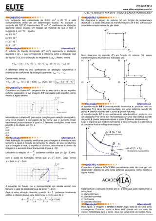 (19) 3251-1012
www.elitecampinas.com.br
O ELITE RESOLVE AFA 2010 – FÍSICA E LÍNGUA PORTUGUESA
4
QUESTÃO 10
Um recipiente tem capacidade de 3.000 cm3
a 20 °C e está
completamente cheio de um determinado líquido. Ao aquecer o
conjunto até 120° C, transbordam 27 cm3
. O coeficiente de dilatação
aparente desse líquido, em relação ao material de que é feito o
recipiente é, em 1
°C−
, igual a
a) 5
3,0 10−
⋅
b) 5
9,0 10−
⋅
c) 4
2,7 10−
⋅
d) 4
8,1 10−
⋅
Resolução Alternativa B
O volume de líquido derramado (27 cm3
) representa a dilatação
aparente ( APVΔ ), que corresponde à diferença entre a dilatação real
do líquido ( LVΔ ) e a dilatação do recipiente ( RVΔ ). Assim, temos:
0 0 0 ( )AP L R L R L RV V V V V VΔ = Δ − Δ = ⋅ γ ⋅ Δθ − ⋅ γ ⋅ Δθ = ⋅ γ − γ ⋅ Δθ
A diferença entre os dois coeficientes de dilatação volumétrica é
chamada de coeficiente de dilatação aparente: AP L Rγ = γ − γ .
Desse modo, temos:
0 27 3000 (120 20)AP AP APV VΔ = ⋅ γ ⋅ Δθ ⇒ = ⋅ γ ⋅ − ⇒
5 1
9,0 10 °CAP
− −
γ = ⋅
QUESTÃO 11
Considere um objeto AB, perpendicular ao eixo óptico de um espelho
esférico gaussiano, e sua imagem A’B’ conjugada pelo espelho, como
mostra a figura abaixo.
Movendo-se o objeto AB para outra posição p em relação ao espelho,
uma nova imagem é conjugada de tal forma que o aumento linear
transversal proporcionado é igual a 2. Nessas condições, essa nova
posição p do objeto, em cm, é
a) 1
b) 2
c) 3
d) 4
Resolução Alternativa A
Pela ilustração da questão verifica-se que a imagem é invertida e seu
tamanho é igual à metade do tamanho do objeto, do que concluímos
que a imagem é real, o espelho é côncavo, encontra-se à direita da
imagem e o aumento linear transversal é igual a -1/2.
Utilizando a relação
'p
A
p
= − podemos concluir que 2 'p p= . Como,
com a ajuda da ilustração, temos que ' 3p p cm− = . Logo, temos
6p cm= e ' 3p cm= .
A equação de Gauss (ou a representação em escala acima) nos
fornece o valor da distância focal da lente 2f cm= .
Para a nova situação descrita, quando 2A = , podemos finalmente
utilizar a relação abaixo para determinar o novo valor de p:
2
2 1
' 2
p f
A p cm
p f p p
= − = ⇒ = ⇒ =
− −
QUESTÃO 12
No diagrama a seguir, do volume (V) em função da temperatura
absoluta (T), estão indicadas as transformações AB e BC sofridas por
uma determinada massa de gás ideal.
Num diagrama da pressão (P) em função do volume (V), essas
transformações deveriam ser indicadas por:
a) b)
c) d)
Resolução Alternativa A
A transformação AB é uma expansão isotérmica e, portanto, em um
diagrama PxV deve ser representada por uma isoterma saindo do
ponto A (menor volume) até o ponto B (maior volume).
A transformação BC é um resfriamento isovolumétrico, portanto, em
um diagrama PxV deve ser representada por uma reta vertical saindo
do ponto B (maior temperatura) até o ponto C (menor temperatura).
Logo o digrama que melhor representa a transformação é a alternativa
A, conforme ilustra o diagrama a seguir:
B→C (T1 > T2)
Resfriamento isovolumétrico
T1
T2
A→B (VA < VB)
Expansão isotérmica
QUESTÃO 13
Considere a palavra ACADEMIA parcialmente vista de cima por um
observador através de uma lente esférica gaussiana, como mostra a
figura abaixo.
Estando todo o conjunto imerso em ar, a lente que pode representar a
situação é
a) plano-côncava
b) côncavo-convexa
c) bicôncava
d) convexo-côncava
Resolução Alternativa B
Pela figura, a imagem é direita e maior, logo, trata-se de uma lente
convergente. Portanto, como a lente está imersa em um meio de
menor refringência (ar), a lente, deve ser uma lente de bordos finos.
 