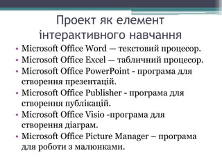 Проект як елемент
інтерактивного навчання
• Microsoft Office Word — текстовий процесор.
• Microsoft Office Excel — табличний процесор.
• Microsoft Office PowerPoint - програма для
створення презентацій.
• Microsoft Office Publisher - програма для
створення публікацій.
• Microsoft Office Visio -програма для
створення діаграм.
• Microsoft Office Picture Manager – програма
для роботи з малюнками.
 