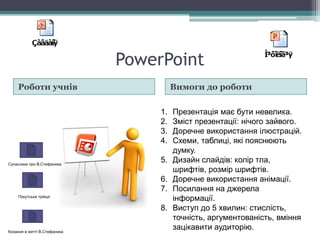 PowerPoint
Роботи учнів Вимоги до роботи
1. Презентація має бути невелика.
2. Зміст презентації: нічого зайвого.
3. Доречне використання ілюстрацій.
4. Схеми, таблиці, які пояснюють
думку.
5. Дизайн слайдів: колір тла,
шрифтів, розмір шрифтів.
6. Доречне використання анімації.
7. Посилання на джерела
інформації.
8. Виступ до 5 хвилин: стислість,
точність, аргументованість, вміння
зацікавити аудиторію.
Кохання в житті В.Стефаника
Покутська трійця
Сучасники про В.Стефаника
 