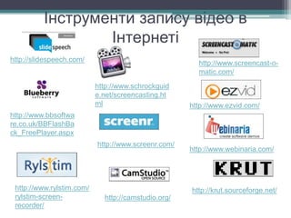Інструменти запису відео в
Інтернеті
http://slidespeech.com/
http://www.ezvid.com/
http://www.screenr.com/
http://www.rylstim.com/
rylstim-screen-
recorder/
http://krut.sourceforge.net/
http://camstudio.org/
http://www.webinaria.com/
http://www.screencast-o-
matic.com/
http://www.schrockguid
e.net/screencasting.ht
ml
http://www.bbsoftwa
re.co.uk/BBFlashBa
ck_FreePlayer.aspx
 