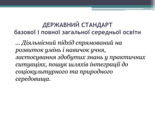 ДЕРЖАВНИЙ СТАНДАРТ
базової і повної загальної середньої освіти
… Діяльнісний підхід спрямований на
розвиток умінь і навичок учня,
застосування здобутих знань у практичних
ситуаціях, пошук шляхів інтеграції до
соціокультурного та природного
середовища.
 